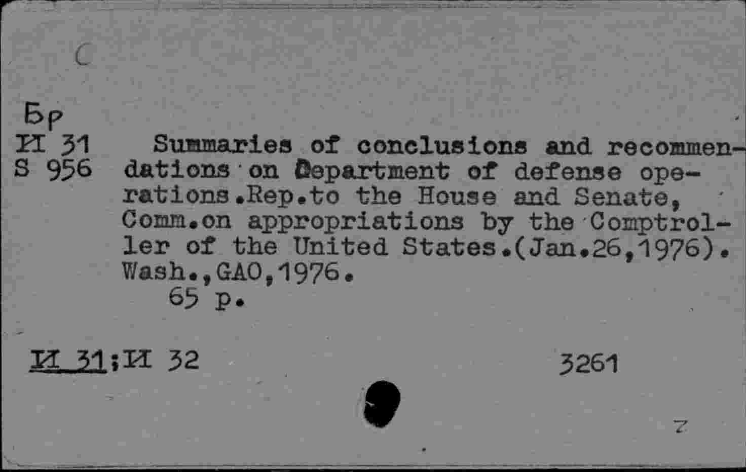 ﻿K 31
S 956
Summaries of conclusions and recommen dations on department of defense operations .Rep .to the House and Senate, comm.on appropriations by the Comptroller of the United States.(Jan.26,1976). Wash.,GAO,1976.
65 p.
31;M 32
3261